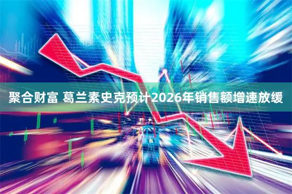 聚合财富 葛兰素史克预计2026年销售额增速放缓