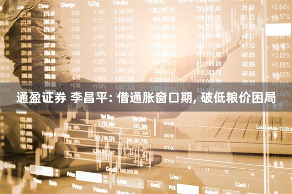通盈证券 李昌平: 借通胀窗口期, 破低粮价困局
