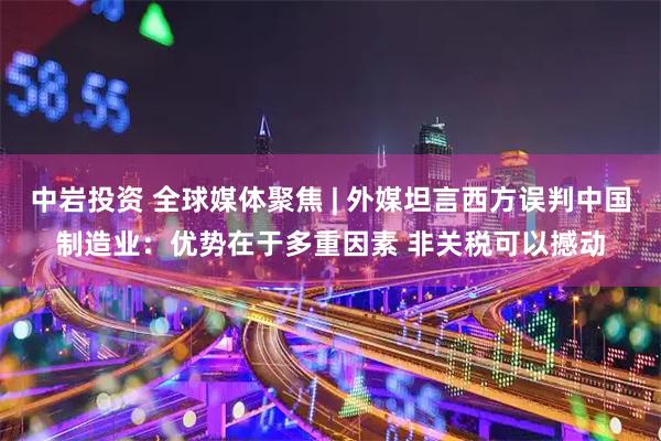 中岩投资 全球媒体聚焦 | 外媒坦言西方误判中国制造业：优势在于多重因素 非关税可以撼动