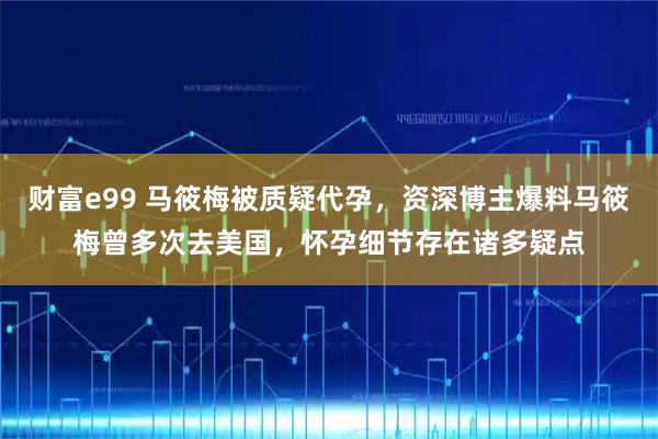 财富e99 马筱梅被质疑代孕，资深博主爆料马筱梅曾多次去美国，怀孕细节存在诸多疑点