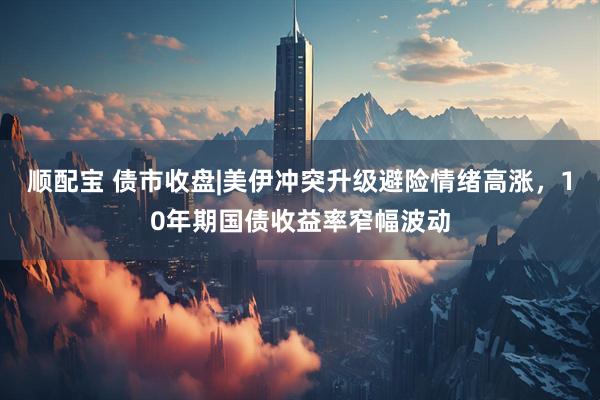顺配宝 债市收盘|美伊冲突升级避险情绪高涨，10年期国债收益率窄幅波动