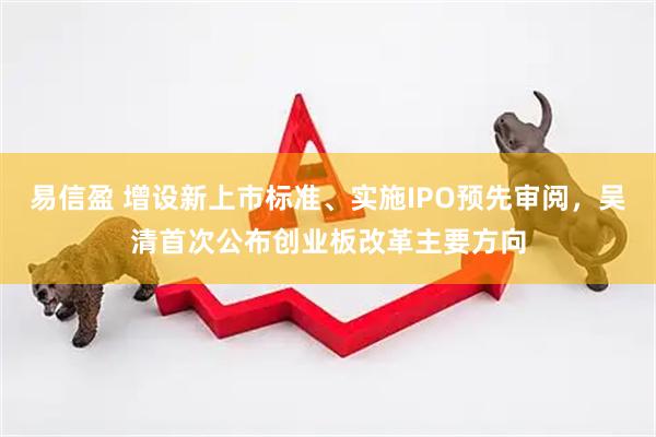 易信盈 增设新上市标准、实施IPO预先审阅，吴清首次公布创业板改革主要方向