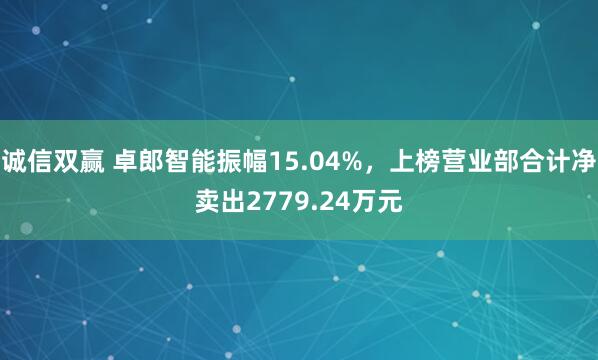 诚信双赢 卓郎智能振幅15.04%，上榜营业部合计净卖出2779.24万元
