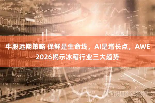 牛股远期策略 保鲜是生命线，AI是增长点，AWE2026揭示冰箱行业三大趋势