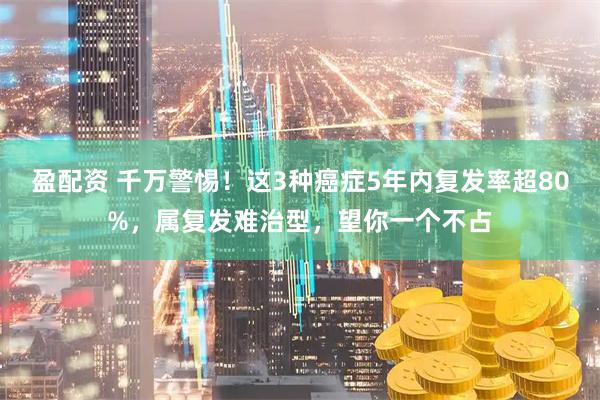 盈配资 千万警惕！这3种癌症5年内复发率超80%，属复发难治型，望你一个不占