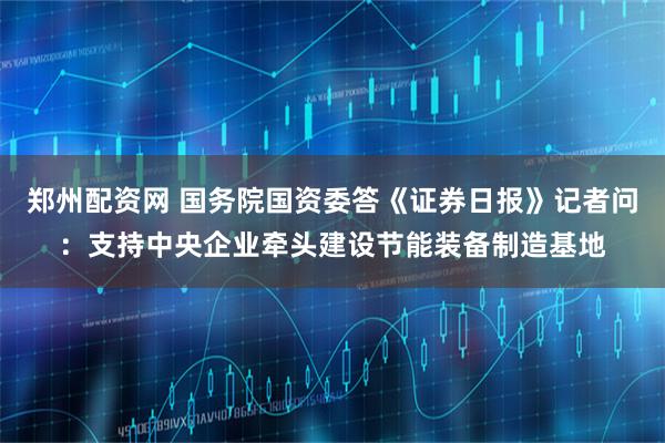 郑州配资网 国务院国资委答《证券日报》记者问：支持中央企业牵头建设节能装备制造基地
