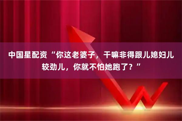中国星配资 “你这老婆子，干嘛非得跟儿媳妇儿较劲儿，你就不怕她跑了？”